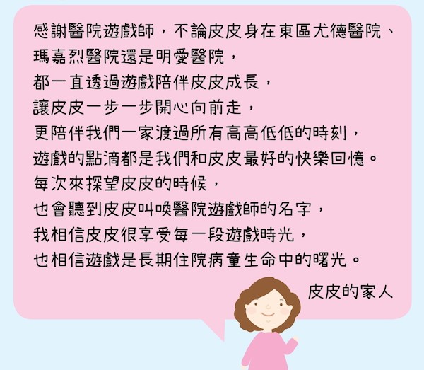 皮皮的家人對醫院遊戲師的一路相伴和細心照顧均心存感激，也相信遊戲是長期住院病童生命中的曙光。